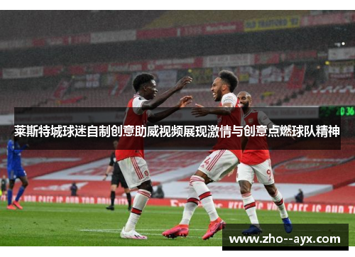 莱斯特城球迷自制创意助威视频展现激情与创意点燃球队精神