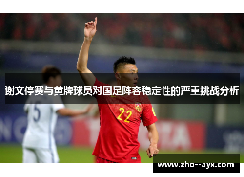 谢文停赛与黄牌球员对国足阵容稳定性的严重挑战分析