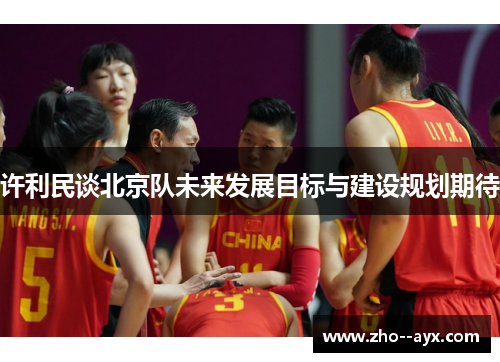 许利民谈北京队未来发展目标与建设规划期待 许利民谈北京队未来发展目标与建设规划期待