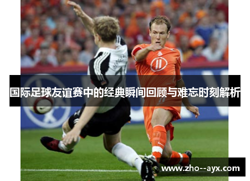 国际足球友谊赛中的经典瞬间回顾与难忘时刻解析