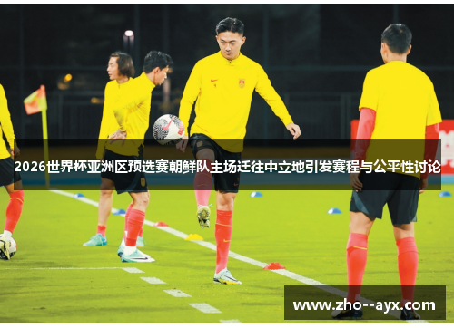 2026世界杯亚洲区预选赛朝鲜队主场迁往中立地引发赛程与公平性讨论