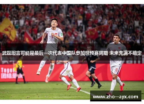 武磊坦言可能是最后一次代表中国队参加世预赛周期 未来充满不确定