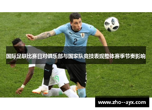 国际足联比赛日对俱乐部与国家队竞技表现整体赛季节奏影响